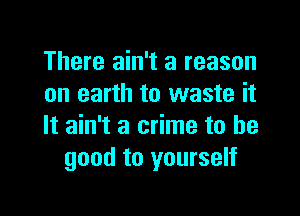 There ain't a reason
on earth to waste it

It ain't a crime to be
good to yourself