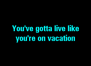 You've gotta live like

you're on vacation