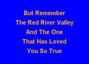 But Remember
The Red River Valley
And The One

That Has Loved
You 80 True