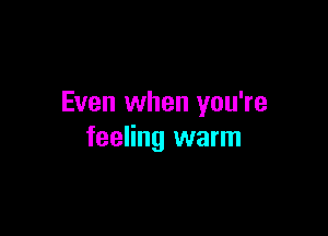 Even when you're

feeling warm