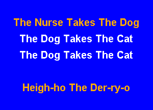 The Nurse Takes The Dog
The Dog Takes The Cat
The Dog Takes The Cat

Heigh-ho The Der-ry-o
