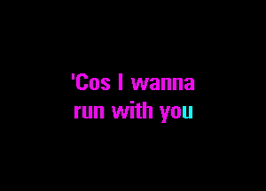 'Cos I wanna

run with you