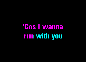 'Cos I wanna

run with you