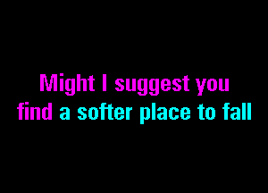 Might I suggest you

find a softer place to fall
