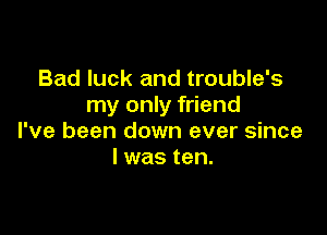 Bad luck and trouble's
my only friend

I've been down ever since
I was ten.