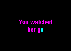 You watched

her go