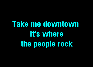 Take me downtown

It's where
the people rock