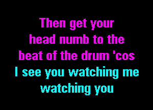 Then get your
head numb to the

heat of the drum 'cos
I see you watching me
watching you