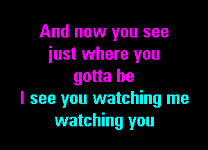 And now you see
just where you

gotta be
I see you watching me
watching you