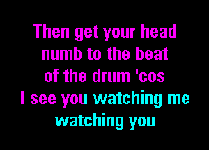 Then get your head
numb to the beat
of the drum 'cos
I see you watching me

watching you I