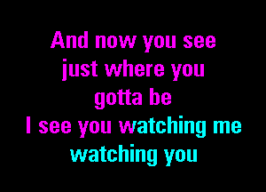 And now you see
just where you

gotta be
I see you watching me
watching you