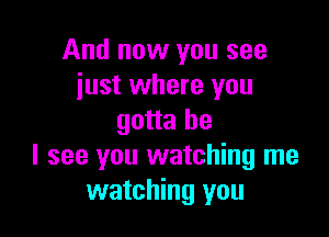 And now you see
just where you

gotta be
I see you watching me
watching you