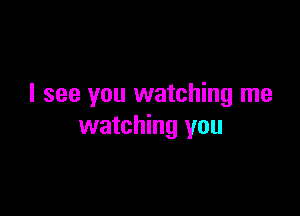 I see you watching me

watching you