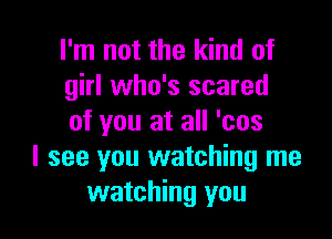 I'm not the kind of
girl who's scared

of you at all 'cos
I see you watching me
watching you