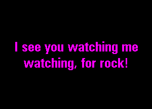I see you watching me

watching, for rock!