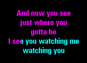 And now you see
just where you

gotta be
I see you watching me
watching you