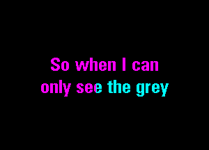 So when I can

only see the grey