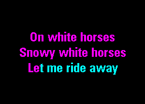 0n white horses

Snowy white horses
Let me ride away