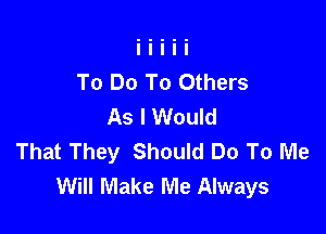 To Do To Others
As I Would

That They Should Do To Me
Will Make Me Always