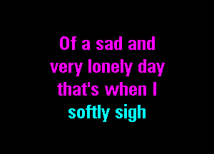 Of a sad and
very lonely day

that's when I
softly sigh