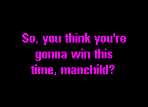 So, you think you're

gonna win this
time, manchild?