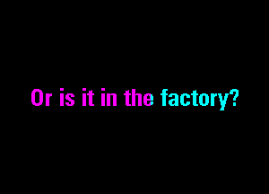 Or is it in the factory?