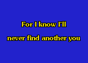 For I know I'll

never find another you