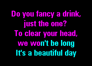 Do you fancy a drink,
iust the one?

To clear your head.
we won't be long
It's a beautiful day