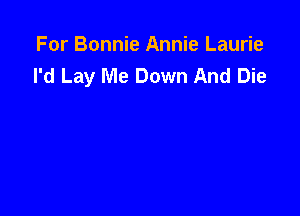 For Bonnie Annie Laurie
I'd Lay Me Down And Die