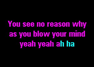 You see no reason why

as you blow your mind
yeah yeah ah ha