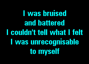 l was bruised
and battered

I couldn't tell what I felt
I was unrecognisahle
to myself