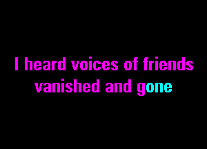 I heard voices of friends

vanished and gone