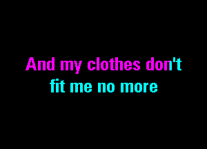 And my clothes don't

fit me no more