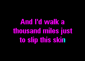And I'd walk a

thousand miles just
to slip this skin