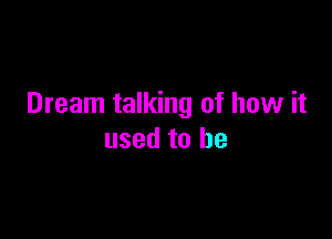 Dream talking of how it

used to he