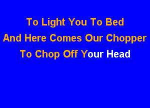 To Light You To Bed
And Here Comes Our Chopper
To Chop Off Your Head