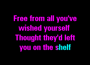 Free from all you've
wished yourself

Thought they'd left
you on the shelf