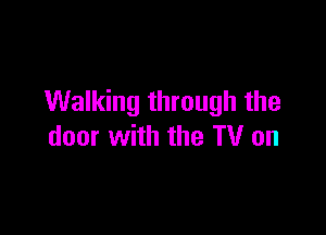 Walking through the

door with the TV on