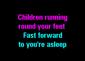 Children running
round your feet

Fast forward
to you're asleep
