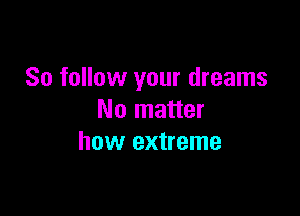 So follow your dreams

No matter
how extreme