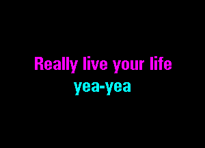 Really live your life

yea-yea