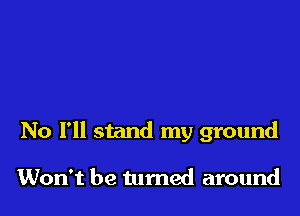No I'll stand my ground

Won't be turned around
