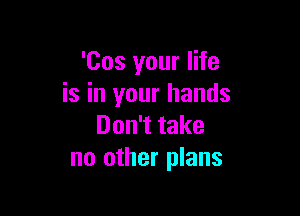 'Cos your life
is in your hands

Don't take
no other plans