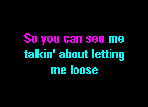 So you can see me

talkin' about letting
me loose