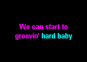 We can start to

groovin' hard baby