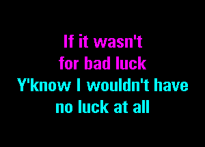 If it wasn't
for bad luck

Y'know I wouldn't have
no luck at all