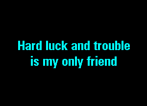 Hard luck and trouble

is my only friend