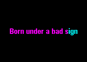 Born under a bad sign