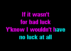 If it wasn't
for bad luck

Y'know I wouldn't have
no luck at all
