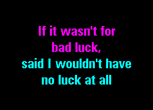 If it wasn't for
badluck.

said I wouldn't have
no luck at all